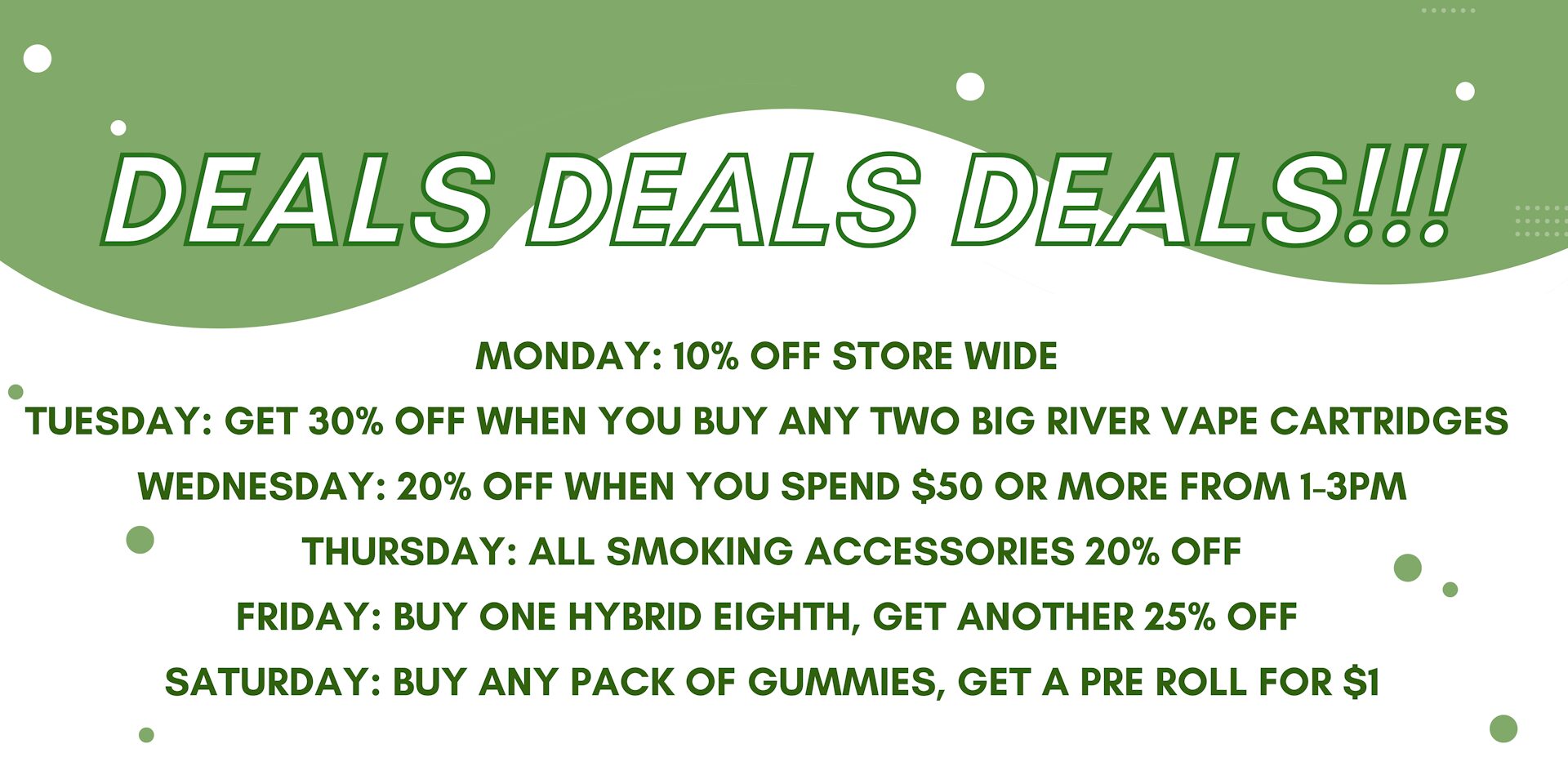 Weekly promotional deals on a green and white background with text describing daily discounts: Monday, 10% off storewide; Tuesday, 30% off when purchasing two Big River vape cartridges; Wednesday, 20% off purchases of $50 or more from 1-3 PM; Thursday, 20% off all smoking accessories; Friday, buy one hybrid eighth and get another 25% off; Saturday, buy any pack of gummies and get a pre-roll for $1.