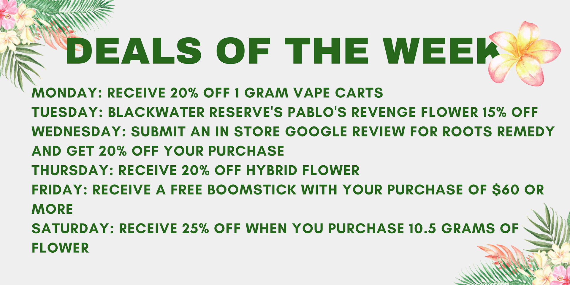 12NKNVeP755Ab8V8aHw1kFl06M5ECW_HdQ DEALS MARCH 3RD - 15TH</p> <p>MONDAY: 15% OFF OF YOUR PURCHASE OF $55 OR MORE<br /> TUESDAY: 1 GRAM VAPE CARTS BOGO 25% OFF<br /> WEDNESDAY: SUBMIT AN IN-STORE GOOGLE REVIEW FOR ROOTS REMEDY AND GET 20% OFF YOUR PURCHASE<br /> THURSDAY: GET 40% OFF OF ALL THE SIPP GUMMIES<br /> FRIDAY: ALL SATIVA FLOWER 15% OFF<br /> SATURDAY: FREE ROOTS REMEDY 'SWAG' WITH PURCHASE OF AT LEAST $75